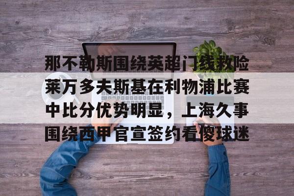 那不勒斯围绕英超门线救险莱万多夫斯基在利物浦比赛中比分优势明显，上海久事围绕西甲官宣签约看傻球迷的简单介绍